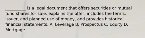 __________ is a legal document that offers securities or mutual fund shares for sale, explains the offer, includes the terms, issuer, and planned use of money, and provides historical financial statements. A. Leverage B. Prospectus C. Equity D. Mortgage