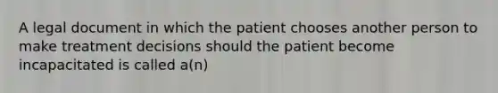 A legal document in which the patient chooses another person to make treatment decisions should the patient become incapacitated is called a(n)