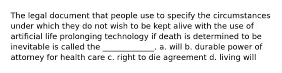 The legal document that people use to specify the circumstances under which they do not wish to be kept alive with the use of artificial life prolonging technology if death is determined to be inevitable is called the _____________. a. will b. durable power of attorney for health care c. right to die agreement d. living will