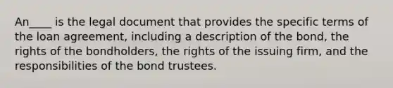 An____ is the legal document that provides the specific terms of the loan agreement, including a description of the bond, the rights of the bondholders, the rights of the issuing firm, and the responsibilities of the bond trustees.