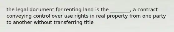 the legal document for renting land is the ________, a contract conveying control over use rights in real property from one party to another without transferring title