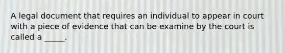 A legal document that requires an individual to appear in court with a piece of evidence that can be examine by the court is called a _____.