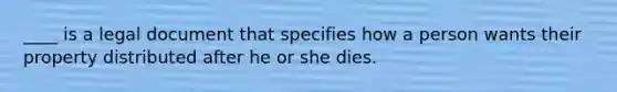 ____ is a legal document that specifies how a person wants their property distributed after he or she dies.