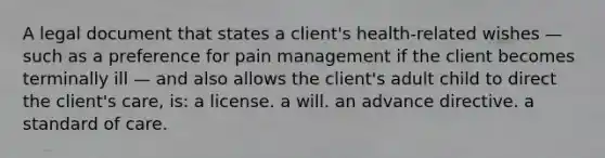 A legal document that states a client's health-related wishes — such as a preference for pain management if the client becomes terminally ill — and also allows the client's adult child to direct the client's care, is: a license. a will. an advance directive. a standard of care.