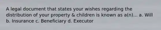 A legal document that states your wishes regarding the distribution of your property & children is known as a(n)... a. Will b. Insurance c. Beneficiary d. Executor