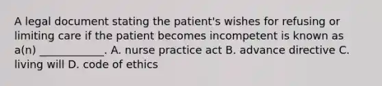 A legal document stating the patient's wishes for refusing or limiting care if the patient becomes incompetent is known as a(n) ____________. A. nurse practice act B. advance directive C. living will D. code of ethics