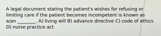 A legal document stating the patient's wishes for refusing or limiting care if the patient becomes incompetent is known as a/an ________. A) living will B) advance directive C) code of ethics D) nurse practice act