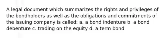 A legal document which summarizes the rights and privileges of the bondholders as well as the obligations and commitments of the issuing company is called: a. a bond indenture b. a bond debenture c. trading on the equity d. a term bond