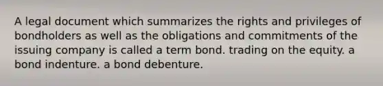 A legal document which summarizes the rights and privileges of bondholders as well as the obligations and commitments of the issuing company is called a term bond. trading on the equity. a bond indenture. a bond debenture.