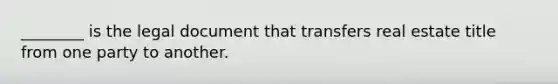 ________ is the legal document that transfers real estate title from one party to another.