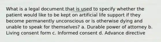 What is a legal document that is used to specify whether the patient would like to be kept on artificial life support if they become permanently unconscious or is otherwise dying and unable to speak for themselves? a. Durable power of attorney b. Living consent form c. Informed consent d. Advance directive