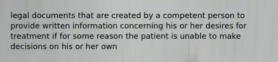 legal documents that are created by a competent person to provide written information concerning his or her desires for treatment if for some reason the patient is unable to make decisions on his or her own