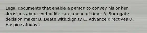 Legal documents that enable a person to convey his or her decisions about end-of-life care ahead of time: A. Surrogate decision maker B. Death with dignity C. Advance directives D. Hospice affidavit