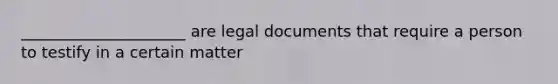 _____________________ are legal documents that require a person to testify in a certain matter