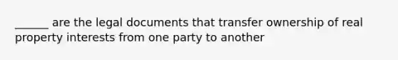 ______ are the legal documents that transfer ownership of real property interests from one party to another