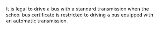 It is legal to drive a bus with a standard transmission when the school bus certificate is restricted to driving a bus equipped with an automatic transmission.