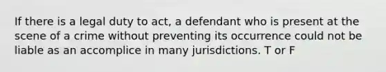 If there is a legal duty to act, a defendant who is present at the scene of a crime without preventing its occurrence could not be liable as an accomplice in many jurisdictions. T or F