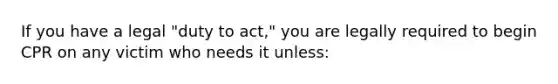 If you have a legal "duty to act," you are legally required to begin CPR on any victim who needs it unless: