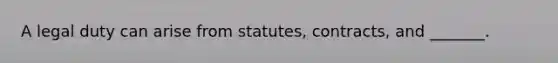 A legal duty can arise from statutes, contracts, and _______.