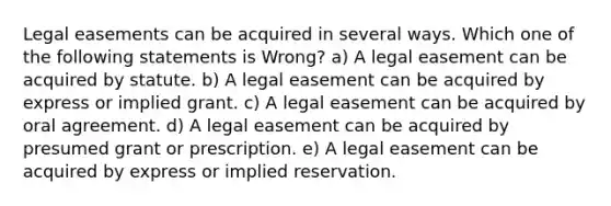 Legal easements can be acquired in several ways. Which one of the following statements is Wrong? a) A legal easement can be acquired by statute. b) A legal easement can be acquired by express or implied grant. c) A legal easement can be acquired by oral agreement. d) A legal easement can be acquired by presumed grant or prescription. e) A legal easement can be acquired by express or implied reservation.