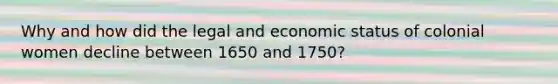 Why and how did the legal and economic status of colonial women decline between 1650 and 1750?