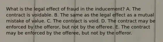 What is the legal effect of fraud in the​ inducement? A. The contract is voidable. B. The same as the legal effect as a mutual mistake of value. C. The contract is void. D. The contract may be enforced by the​ offeror, but not by the offeree. E. The contract may be enforced by the​ offeree, but not by the offeror.