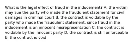 What is the legal effect of fraud in the​ inducement? A. the victim may sue the party who made the fraudulent statement for civil damages in criminal court B. the contract is voidable by the party who made the fraudulent​ statement, since fraud in the inducement is an innocent misrepresentation C. the contract is voidable by the innocent party D. the contract is still enforceable E. the contract is void