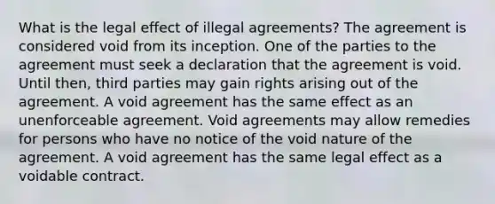 What is the legal effect of illegal agreements? The agreement is considered void from its inception. One of the parties to the agreement must seek a declaration that the agreement is void. Until then, third parties may gain rights arising out of the agreement. A void agreement has the same effect as an unenforceable agreement. Void agreements may allow remedies for persons who have no notice of the void nature of the agreement. A void agreement has the same legal effect as a voidable contract.