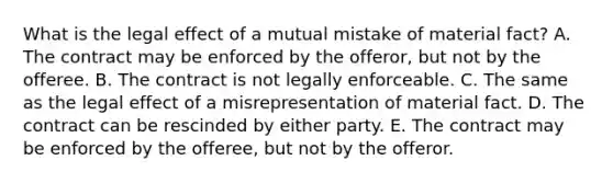 What is the legal effect of a mutual mistake of material​ fact? A. The contract may be enforced by the​ offeror, but not by the offeree. B. The contract is not legally enforceable. C. The same as the legal effect of a misrepresentation of material fact. D. The contract can be rescinded by either party. E. The contract may be enforced by the​ offeree, but not by the offeror.