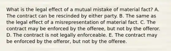 What is the legal effect of a mutual mistake of material​ fact? A. The contract can be rescinded by either party. B. The same as the legal effect of a misrepresentation of material fact. C. The contract may be enforced by the​ offeree, but not by the offeror. D. The contract is not legally enforceable. E. The contract may be enforced by the​ offeror, but not by the offeree.