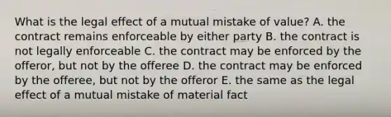 What is the legal effect of a mutual mistake of​ value? A. the contract remains enforceable by either party B. the contract is not legally enforceable C. the contract may be enforced by the​ offeror, but not by the offeree D. the contract may be enforced by the​ offeree, but not by the offeror E. the same as the legal effect of a mutual mistake of material fact