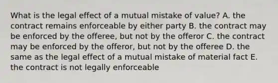 What is the legal effect of a mutual mistake of​ value? A. the contract remains enforceable by either party B. the contract may be enforced by the​ offeree, but not by the offeror C. the contract may be enforced by the​ offeror, but not by the offeree D. the same as the legal effect of a mutual mistake of material fact E. the contract is not legally enforceable