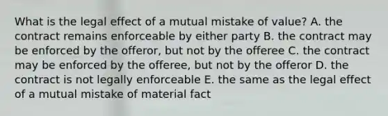 What is the legal effect of a mutual mistake of​ value? A. the contract remains enforceable by either party B. the contract may be enforced by the​ offeror, but not by the offeree C. the contract may be enforced by the​ offeree, but not by the offeror D. the contract is not legally enforceable E. the same as the legal effect of a mutual mistake of material fact