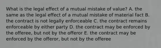 What is the legal effect of a mutual mistake of​ value? A. the same as the legal effect of a mutual mistake of material fact B. the contract is not legally enforceable C. the contract remains enforceable by either party D. the contract may be enforced by the​ offeree, but not by the offeror E. the contract may be enforced by the​ offeror, but not by the offeree