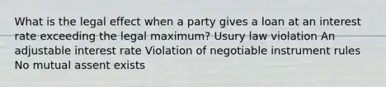 What is the legal effect when a party gives a loan at an interest rate exceeding the legal maximum? Usury law violation An adjustable interest rate Violation of negotiable instrument rules No mutual assent exists