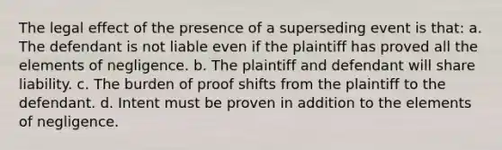 The legal effect of the presence of a superseding event is that: a. The defendant is not liable even if the plaintiff has proved all the elements of negligence. b. The plaintiff and defendant will share liability. c. The burden of proof shifts from the plaintiff to the defendant. d. Intent must be proven in addition to the elements of negligence.