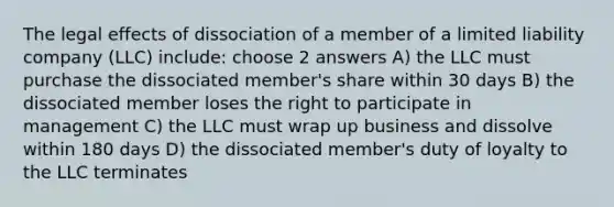 The legal effects of dissociation of a member of a limited liability company (LLC) include: choose 2 answers A) the LLC must purchase the dissociated member's share within 30 days B) the dissociated member loses the right to participate in management C) the LLC must wrap up business and dissolve within 180 days D) the dissociated member's duty of loyalty to the LLC terminates