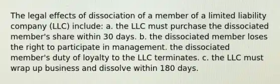 The legal effects of dissociation of a member of a limited liability company (LLC) include: a. the LLC must purchase the dissociated member's share within 30 days. b. the dissociated member loses the right to participate in management. the dissociated member's duty of loyalty to the LLC terminates. c. the LLC must wrap up business and dissolve within 180 days.