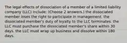 The legal effects of dissociation of a member of a limited liability company (LLC) include: (Choose 2 answers.) the dissociated member loses the right to participate in management. the dissociated member's duty of loyalty to the LLC terminates. the LLC must purchase the dissociated member's share within 30 days. the LLC must wrap up business and dissolve within 180 days.