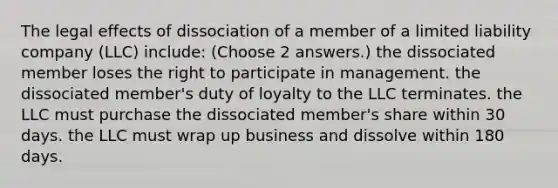 The legal effects of dissociation of a member of a limited liability company (LLC) include: (Choose 2 answers.) the dissociated member loses the right to participate in management. the dissociated member's duty of loyalty to the LLC terminates. the LLC must purchase the dissociated member's share within 30 days. the LLC must wrap up business and dissolve within 180 days.