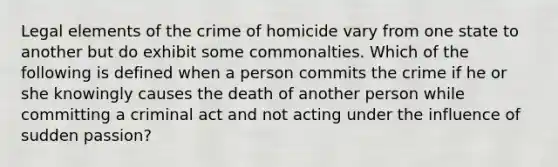 Legal elements of the crime of homicide vary from one state to another but do exhibit some commonalties. Which of the following is defined when a person commits the crime if he or she knowingly causes the death of another person while committing a criminal act and not acting under the influence of sudden passion?