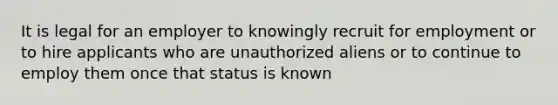 It is legal for an employer to knowingly recruit for employment or to hire applicants who are unauthorized aliens or to continue to employ them once that status is known