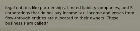 legal entities like partnerships, limited liability companies, and S corporations that do not pay income tax. Income and losses from flow-through entities are allocated to their owners. These business's are called?