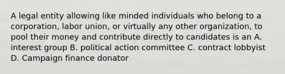 A legal entity allowing like minded individuals who belong to a corporation, labor union, or virtually any other organization, to pool their money and contribute directly to candidates is an A. interest group B. political action committee C. contract lobbyist D. Campaign finance donator