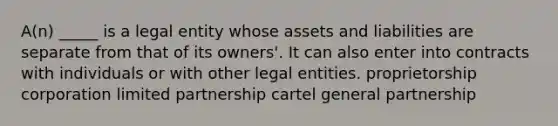 A(n) _____ is a legal entity whose assets and liabilities are separate from that of its owners'. It can also enter into contracts with individuals or with other legal entities. proprietorship corporation limited partnership cartel general partnership