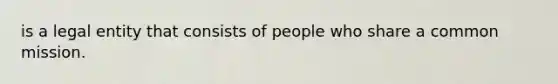 is a legal entity that consists of people who share a common mission.