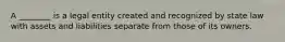 A ________ is a legal entity created and recognized by state law with assets and liabilities separate from those of its owners.