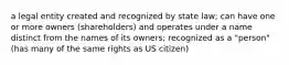 a legal entity created and recognized by state law; can have one or more owners (shareholders) and operates under a name distinct from the names of its owners; recognized as a "person" (has many of the same rights as US citizen)