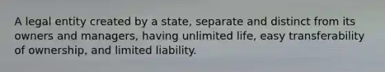 A legal entity created by a state, separate and distinct from its owners and managers, having unlimited life, easy transferability of ownership, and limited liability.