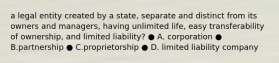 a legal entity created by a state, separate and distinct from its owners and managers, having unlimited life, easy transferability of ownership, and limited liability? ● A. corporation ● B.partnership ● C.proprietorship ● D. limited liability company